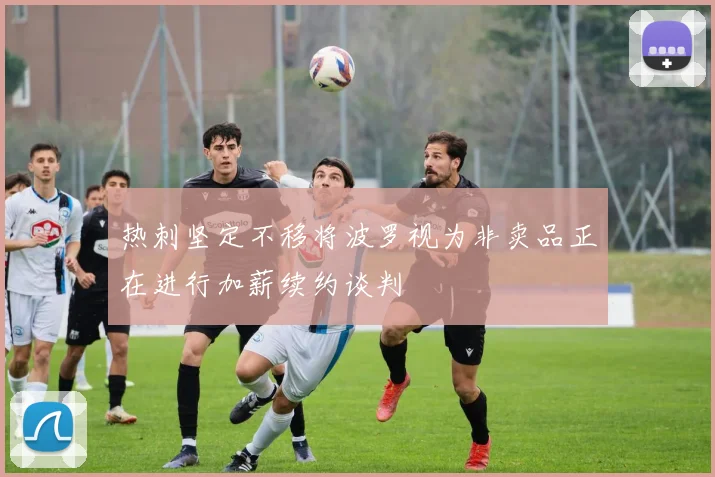热刺坚定不移将波罗视为非卖品正在进行加薪续约谈判
