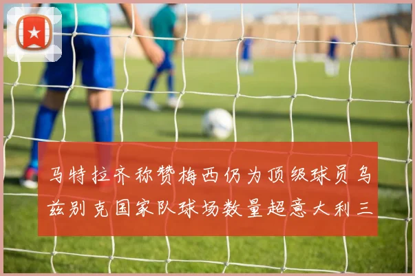 马特拉齐称赞梅西仍为顶级球员乌兹别克国家队球场数量超意大利三倍
