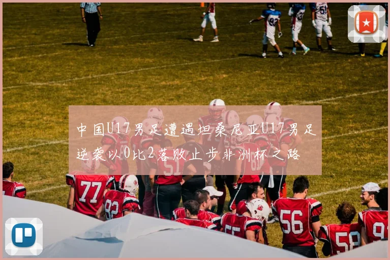 中国U17男足遭遇坦桑尼亚U17男足逆袭以0比2落败止步非洲杯之路