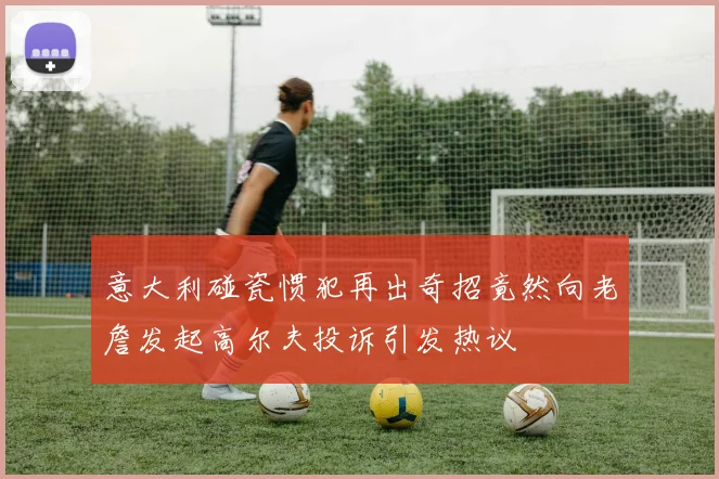 意大利碰瓷惯犯再出奇招竟然向老詹发起高尔夫投诉引发热议