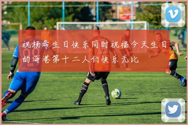 祝杨希生日快乐同时祝福今天生日的海港第十二人们快乐无比