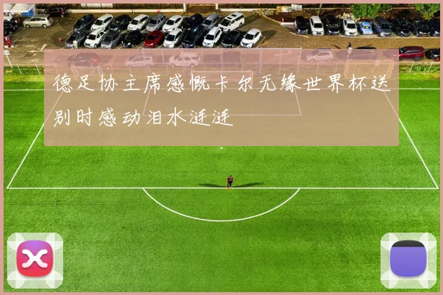 德足协主席感慨卡尔无缘世界杯送别时感动泪水涟涟