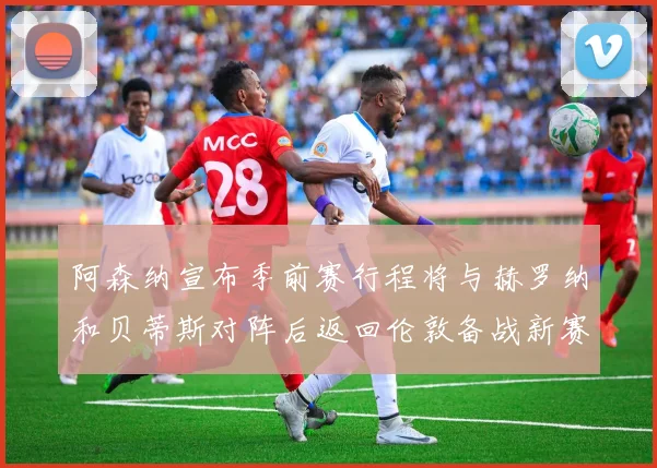 阿森纳宣布季前赛行程将与赫罗纳和贝蒂斯对阵后返回伦敦备战新赛季