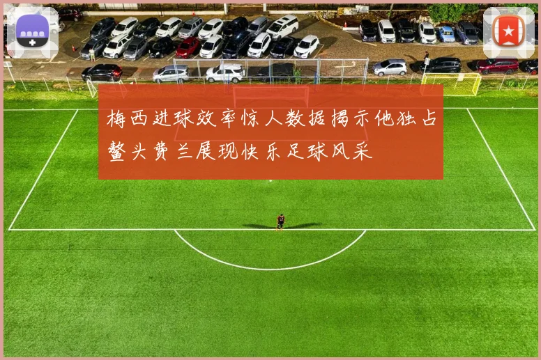 梅西进球效率惊人数据揭示他独占鳌头费兰展现快乐足球风采