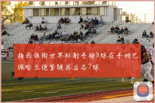 梅西领衔世界杯射手榜8球在手姆巴佩哈兰德紧随其后各7球