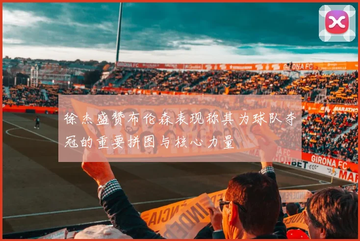 徐杰盛赞布伦森表现称其为球队夺冠的重要拼图与核心力量