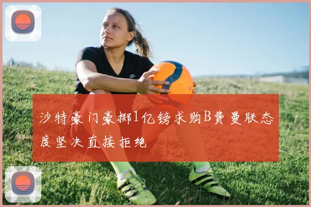 沙特豪门豪掷1亿镑求购B费曼联态度坚决直接拒绝