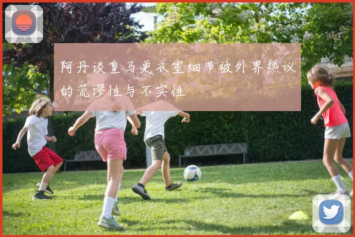 阿丹谈皇马更衣室细节被外界热议的荒谬性与不实性