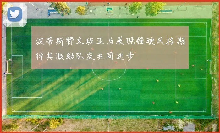 波蒂斯赞文班亚马展现强硬风格期待其激励队友共同进步