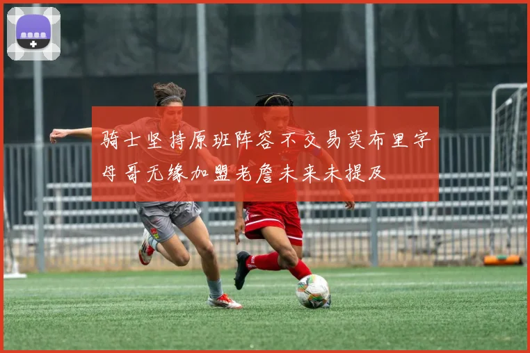 骑士坚持原班阵容不交易莫布里字母哥无缘加盟老詹未来未提及
