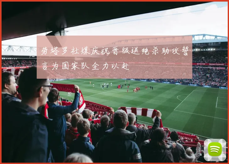 劳塔罗社媒庆祝晋级送绝杀助攻誓言为国家队全力以赴