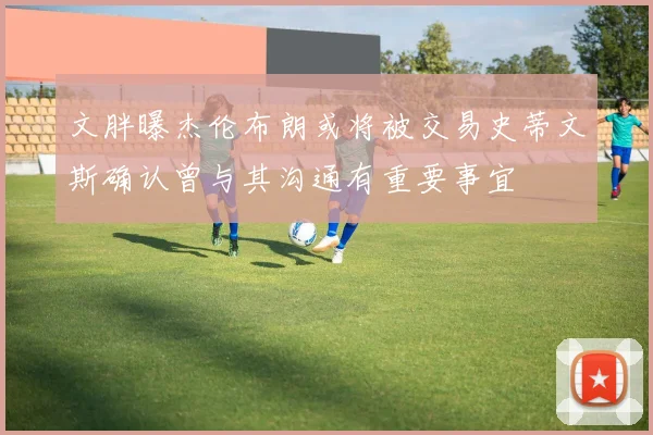 文胖曝杰伦布朗或将被交易史蒂文斯确认曾与其沟通有重要事宜