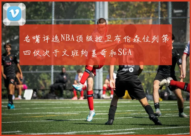 名嘴评选NBA顶级控卫布伦森位列第四仅次于文班约基奇和SGA