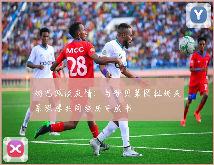 姆巴佩谈友情：与登贝莱图拉姆关系深厚共同经历可成书