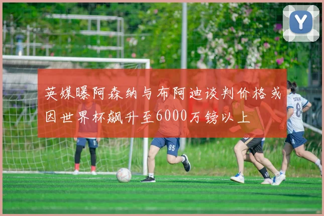 英媒曝阿森纳与布阿迪谈判价格或因世界杯飙升至6000万镑以上