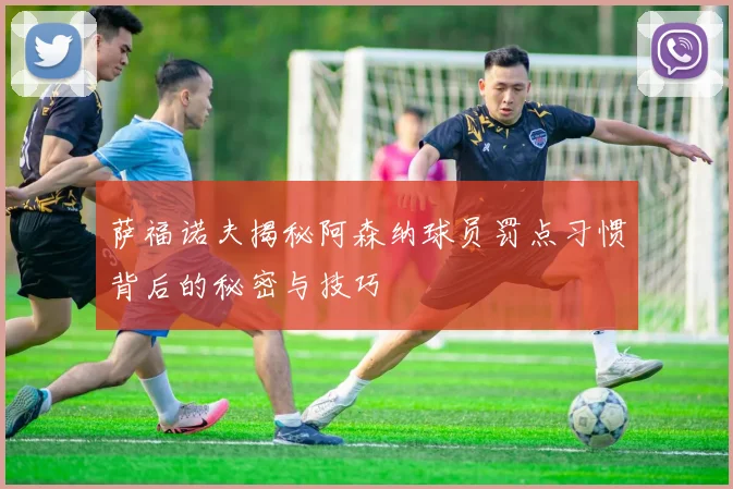 萨福诺夫揭秘阿森纳球员罚点习惯背后的秘密与技巧